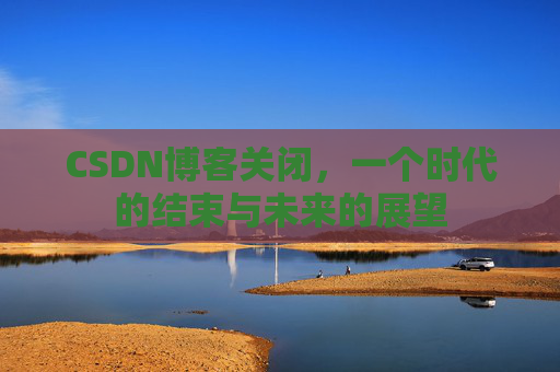 CSDN博客关闭，一个时代的结束与未来的展望